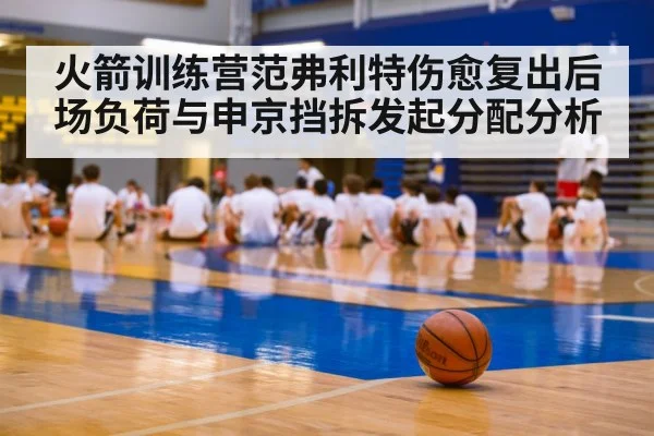 火箭训练营范弗利特伤愈复出后场负荷与申京挡拆发起分配分析